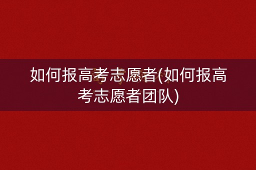 如何报高考志愿者(如何报高考志愿者团队)