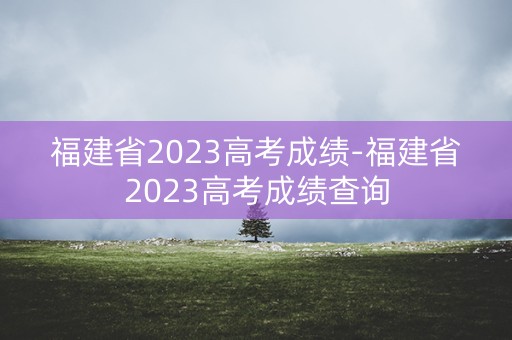 福建省2023高考成绩-福建省2023高考成绩查询