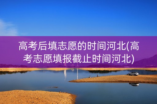 高考后填志愿的时间河北(高考志愿填报截止时间河北)