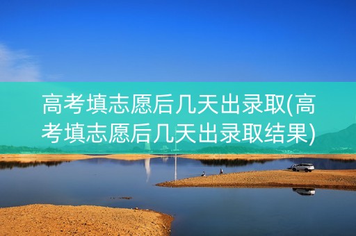高考填志愿后几天出录取(高考填志愿后几天出录取结果)