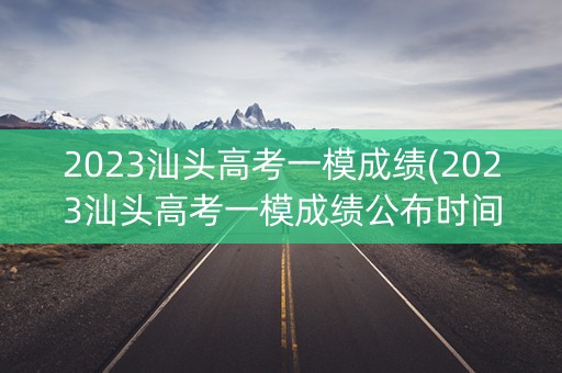 2023汕头高考一模成绩(2023汕头高考一模成绩公布时间)