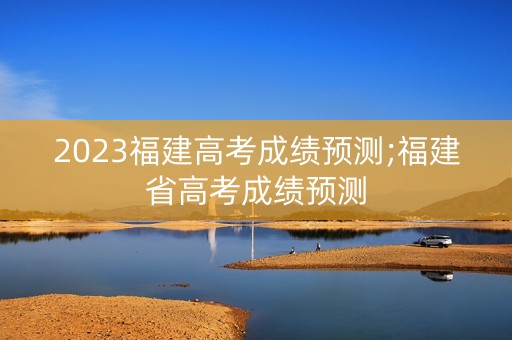 2023福建高考成绩预测;福建省高考成绩预测