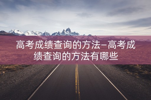 高考成绩查询的方法—高考成绩查询的方法有哪些