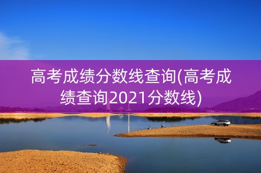 高考成绩分数线查询(高考成绩查询2021分数线)