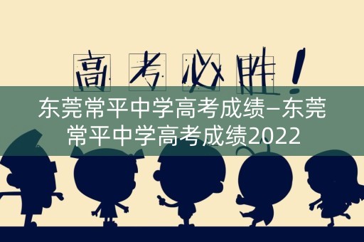 东莞常平中学高考成绩—东莞常平中学高考成绩2022