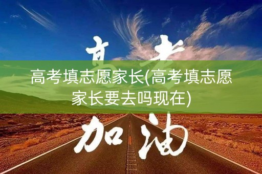 高考填志愿家长(高考填志愿家长要去吗现在)