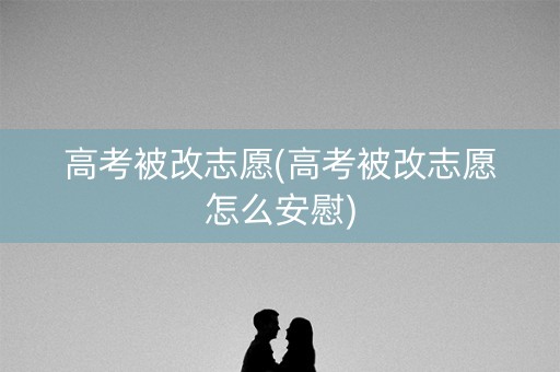 高考被改志愿(高考被改志愿怎么安慰)