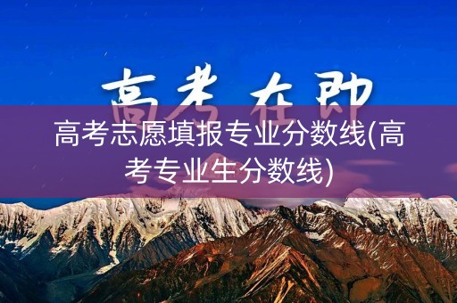 高考志愿填报专业分数线(高考专业生分数线)