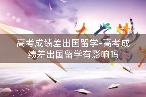 高考成绩差出国留学-高考成绩差出国留学有影响吗