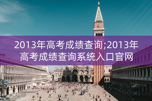2013年高考成绩查询;2013年高考成绩查询系统入口官网