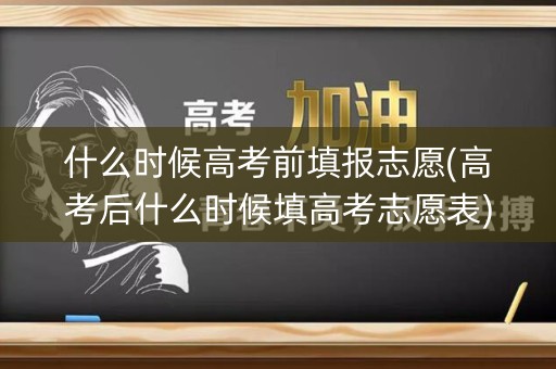 什么时候高考前填报志愿(高考后什么时候填高考志愿表)