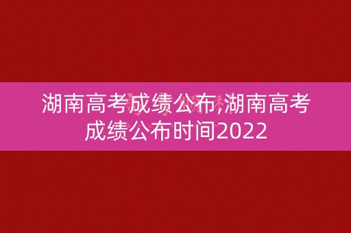 湖南高考成绩公布,湖南高考成绩公布时间2022
