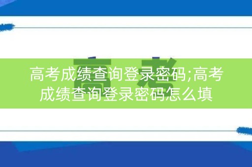 高考成绩查询登录密码;高考成绩查询登录密码怎么填
