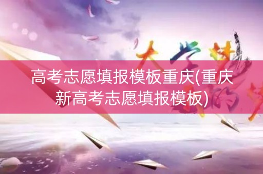 高考志愿填报模板重庆(重庆新高考志愿填报模板)