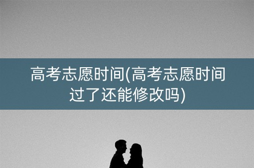 高考志愿时间(高考志愿时间过了还能修改吗)
