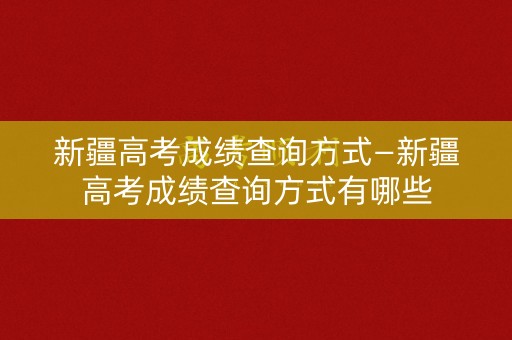 新疆高考成绩查询方式—新疆高考成绩查询方式有哪些