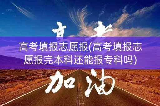 高考填报志愿报(高考填报志愿报完本科还能报专科吗)