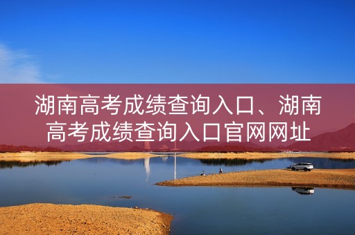 湖南高考成绩查询入口、湖南高考成绩查询入口官网网址