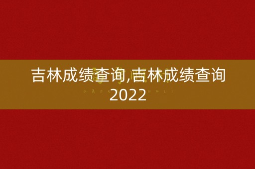 吉林成绩查询,吉林成绩查询2022