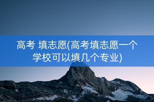 高考 填志愿(高考填志愿一个学校可以填几个专业)