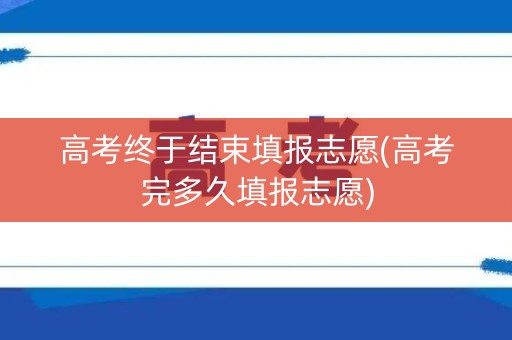 高考终于结束填报志愿(高考完多久填报志愿)