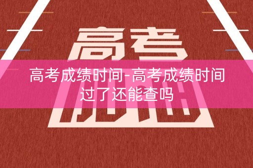 高考成绩时间-高考成绩时间过了还能查吗