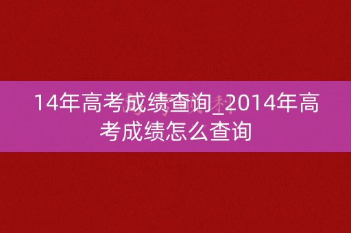 14年高考成绩查询_2014年高考成绩怎么查询