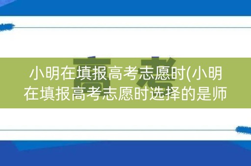 小明在填报高考志愿时(小明在填报高考志愿时选择的是师范院校)