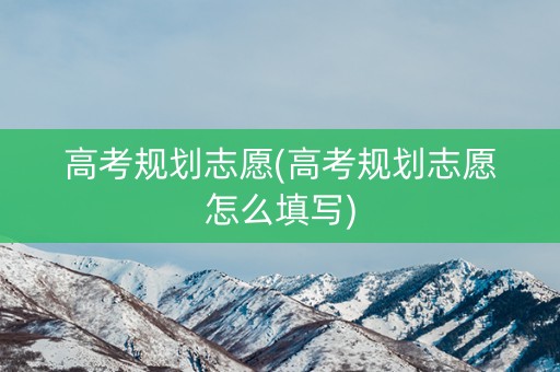高考规划志愿(高考规划志愿怎么填写)