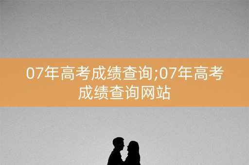 07年高考成绩查询;07年高考成绩查询网站