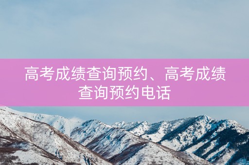 高考成绩查询预约、高考成绩查询预约电话