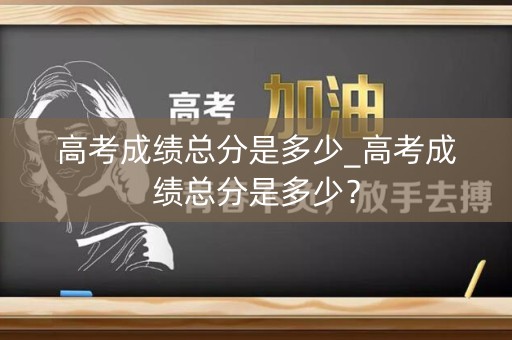 高考成绩总分是多少_高考成绩总分是多少？