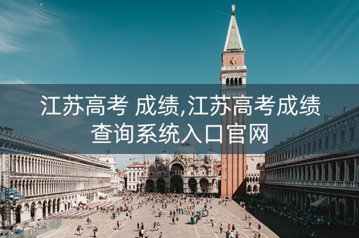 江苏高考 成绩,江苏高考成绩查询系统入口官网