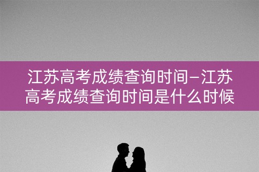 江苏高考成绩查询时间—江苏高考成绩查询时间是什么时候