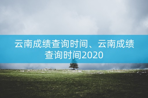 云南成绩查询时间、云南成绩查询时间2020