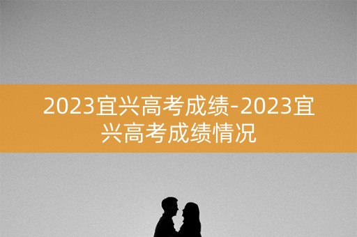 2023宜兴高考成绩-2023宜兴高考成绩情况
