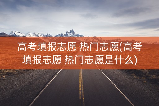 高考填报志愿 热门志愿(高考填报志愿 热门志愿是什么)
