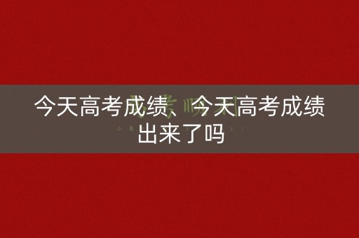 今天高考成绩、今天高考成绩出来了吗