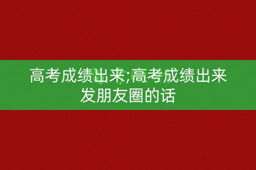高考成绩出来;高考成绩出来发朋友圈的话