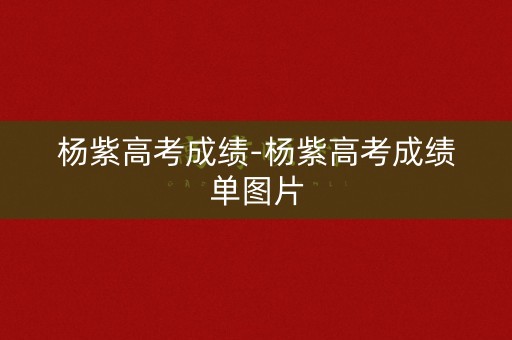 杨紫高考成绩-杨紫高考成绩单图片