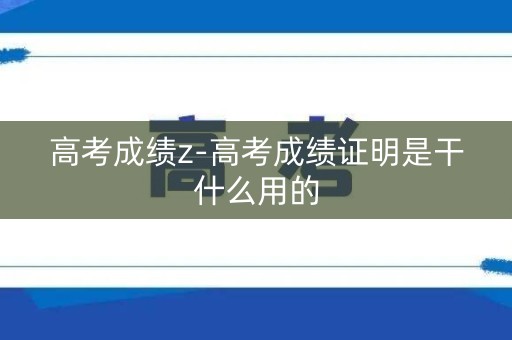 高考成绩z-高考成绩证明是干什么用的