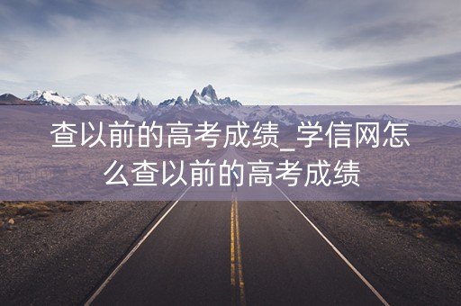 查以前的高考成绩_学信网怎么查以前的高考成绩