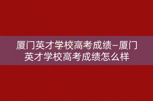厦门英才学校高考成绩—厦门英才学校高考成绩怎么样