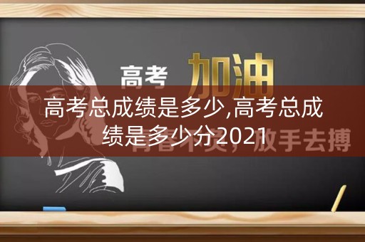 高考总成绩是多少,高考总成绩是多少分2021