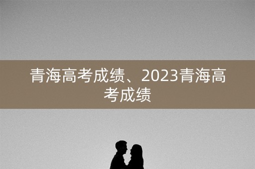 青海高考成绩、2023青海高考成绩
