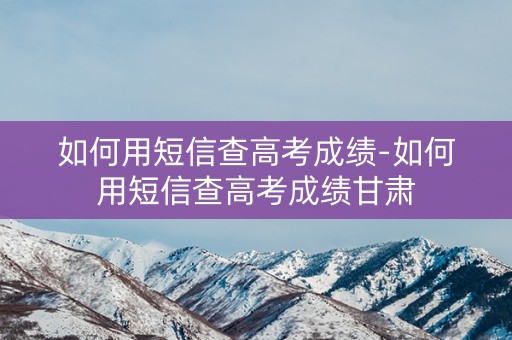 详细阅读:如何用短信查高考成绩-如何用短信查高考成绩甘肃 如何用短信查高考成绩-如何用短信查高考成绩甘肃