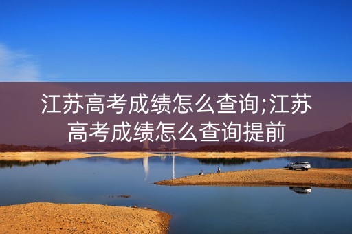 江苏高考成绩怎么查询;江苏高考成绩怎么查询提前