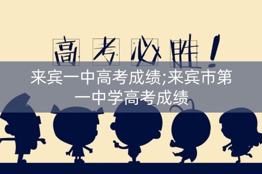 来宾一中高考成绩;来宾市第一中学高考成绩