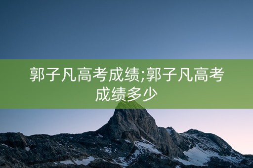 郭子凡高考成绩;郭子凡高考成绩多少
