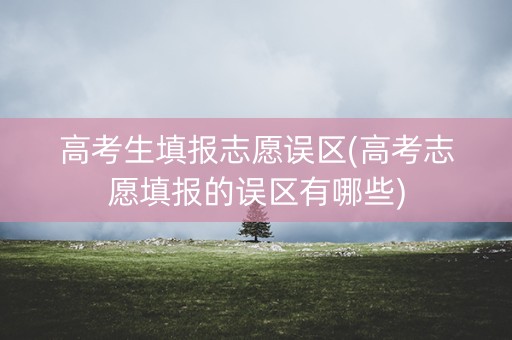 高考生填报志愿误区(高考志愿填报的误区有哪些)